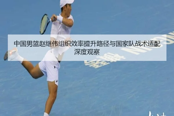 中国男篮赵继伟组织效率提升路径与国家队战术适配深度观察
