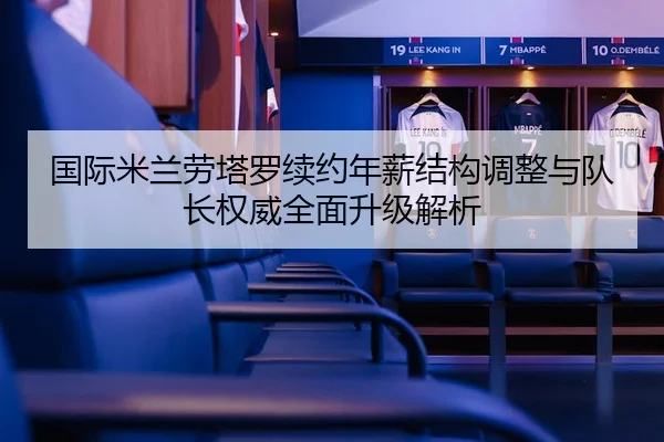 国际米兰劳塔罗续约年薪结构调整与队长权威全面升级解析
