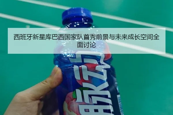 西班牙新星库巴西国家队首秀前景与未来成长空间全面讨论